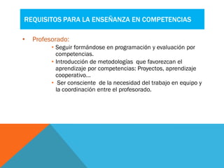 REQUISITOS PARA LA ENSEÑANZA EN COMPETENCIAS
• Profesorado:
• Seguir formándose en programación y evaluación por
competencias.
• Introducción de metodologías que favorezcan el
aprendizaje por competencias: Proyectos, aprendizaje
cooperativo…
• Ser consciente de la necesidad del trabajo en equipo y
la coordinación entre el profesorado.
 