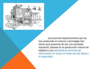 Los avances espectaculares que se
han producido en ciencia y tecnología han
hecho que pasemos de ser una sociedad
industrial, basada en la producción masiva de
objetos a una sociedad de servicios de
información en la que el motor son las ideas y
la capacidad.
 