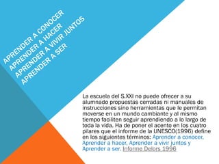 La escuela del S.XXI no puede ofrecer a su
alumnado propuestas cerradas ni manuales de
instrucciones sino herramientas que le permitan
moverse en un mundo cambiante y al mismo
tiempo faciliten seguir aprendiendo a lo largo de
toda la vida. Ha de poner el acento en los cuatro
pilares que el informe de la UNESCO(1996) define
en los siguientes términos: Aprender a conocer,
Aprender a hacer, Aprender a vivir juntos y
Aprender a ser. Informe Delors 1996
 