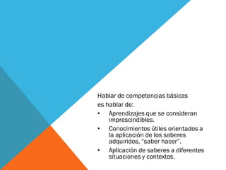Hablar de competencias básicas
es hablar de:
• Aprendizajes que se consideran
imprescindibles.
• Conocimientos útiles orientados a
la aplicación de los saberes
adquiridos, “saber hacer”.
• Aplicación de saberes a diferentes
situaciones y contextos.
 