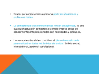 • Educar por competencias comporta partir de situaciones y
problemas reales,
• La competencia y los conocimientos no son antagónicos, ya que
cualquier actuación competente siempre implica el uso de
conocimientos interrelacionados con habilidades y actitudes.
• Las competencias deben contribuir al pleno desarrollo de la
personalidad en todos los ámbitos de la vida: ámbito social,
interpersonal, personal y profesional.
 