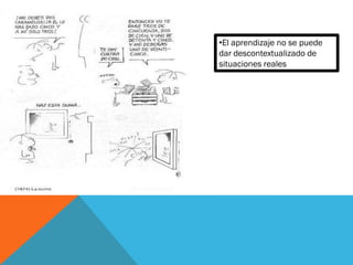 •El aprendizaje no se puede
dar descontextualizado de
situaciones reales
 