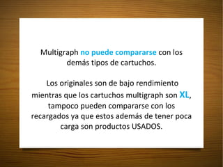 Multigraph  no puede compararse  con los demás tipos de cartuchos.  Los originales son de bajo rendimiento mientras que los cartuchos multigraph son  XL , tampoco pueden compararse con los recargados ya que estos además de tener poca carga son productos USADOS. 