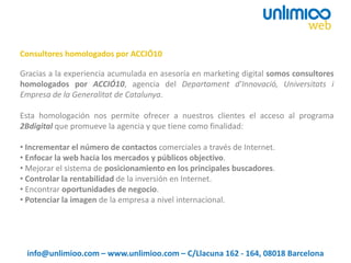 Gracias a la experiencia acumulada en asesoría en marketing digital somos consultores
homologados por ACCIÓ10, agencia del Departament d’Innovació, Universitats i
Empresa de la Generalitat de Catalunya.
Esta homologación nos permite ofrecer a nuestros clientes el acceso al programa
2Bdigital que promueve la agencia y que tiene como finalidad:
• Incrementar el número de contactos comerciales a través de Internet.
• Enfocar la web hacia los mercados y públicos objectivo.
• Mejorar el sistema de posicionamiento en los principales buscadores.
• Controlar la rentabilidad de la inversión en Internet.
• Encontrar oportunidades de negocio.
• Potenciar la imagen de la empresa a nivel internacional.
Consultores homologados por ACCIÓ10
info@unlimioo.com – www.unlimioo.com – C/Llacuna 162 - 164, 08018 Barcelona
 