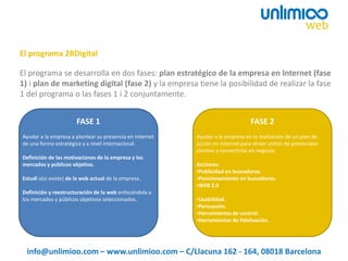 El programa se desarrolla en dos fases: plan estratégico de la empresa en Internet (fase
1) i plan de marketing digital (fase 2) y la empresa tiene la posibilidad de realizar la fase
1 del programa o las fases 1 i 2 conjuntamente.
El programa 2BDigital
info@unlimioo.com – www.unlimioo.com – C/Llacuna 162 - 164, 08018 Barcelona
Ayudar a la empresa a plantear su presencia en Internet
de una forma estratégica y a nivel internacional.
Definición de las motivaciones de la empresa y los
mercados y públicos objetivo.
Estudi o(si existe) de la web actual de la empresa.
Definición y reestructuración de la web enfocándola a
los mercados y públicos objetivos seleccionados.
Ayudar a la empresa en la realización de un plan de
acción en Internet para atraer visitas de potenciales
clientes y convertirlas en negocio.
Acciones:
•Publicidad en buscadores.
•Posicionamiento en buscadores.
•WEB 2.0
•Usabilidad.
•Persuasión.
•Herramientas de control.
•Herramientas de fidelización.
FASE 1 FASE 2
 