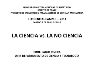 UNIVERSIDAD INTERAMERICANA DE PUERT RICO
                       RECINTO DE PONCE
PROYECTO DE CAPACITACIÓN PARA MAESTROS DE CIENCIA Y MATEMÁTICA

              RECIDENCIAL CAMMC - 2011
                   SÁBADO 2 DE ABRIL DE 2011




 LA CIENCIA VS. LA NO CIENCIA

               PROF. PABLO RIVERA
   UIPR-DEPARTAMENTO DE CIENCIA Y TECNOLOGÍA
 