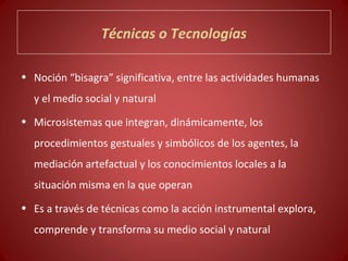 Técnicas o Tecnologías

• Noción “bisagra” significativa, entre las actividades humanas
  y el medio social y natural
• Microsistemas que integran, dinámicamente, los
  procedimientos gestuales y simbólicos de los agentes, la
  mediación artefactual y los conocimientos locales a la
  situación misma en la que operan
• Es a través de técnicas como la acción instrumental explora,
  comprende y transforma su medio social y natural
 