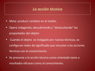 La acción técnica

• Meta: producir cambios en el medio,

• Opera indagando, descubriendo y “desocultando” las
  propiedades del objeto
• Cuando el objeto es indagado por nuevas técnicas, se
  configuran redes de significado que vinculan a las acciones
  técnicas con el conocimiento.
• Se presenta a la acción técnica como orientada tanto a
  resultados eficaces como al conocimiento.
 
