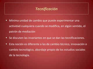 Tecnificación

• Mínima unidad de cambio que puede experimentar una
  actividad cualquiera cuando se modifica, en algún sentido, el
  patrón de mediación
• Se discuten las invariantes en que se dan las tecnificaciones.

• Esta noción es diferente a las de cambio técnico, innovación o
  cambio tecnológico, abordaje propio de los estudios sociales
  de la tecnología.
 