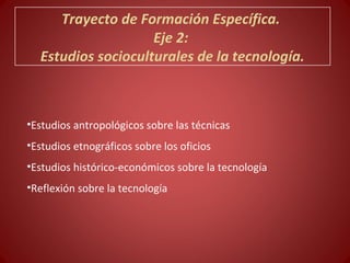 Trayecto de Formación Específica.
                    Eje 2:
  Estudios socioculturales de la tecnología.



•Estudios antropológicos sobre las técnicas
•Estudios etnográficos sobre los oficios
•Estudios histórico-económicos sobre la tecnología
•Reflexión sobre la tecnología
 