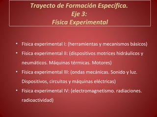 Trayecto de Formación Específica.
                     Eje 3:
             Física Experimental


• Física experimental I: (herramientas y mecanismos básicos)
• Física experimental II: (dispositivos motrices hidráulicos y
  neumáticos. Máquinas térmicas. Motores)
• Física experimental III: (ondas mecánicas. Sonido y luz.
  Dispositivos, circuitos y máquinas eléctricas)
• Física experimental IV: (electromagnetismo. radiaciones.
  radioactividad)
 