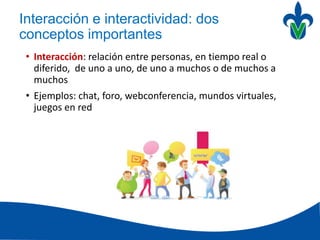 Interacción e interactividad: dos
conceptos importantes
• Interacción: relación entre personas, en tiempo real o
diferido, de uno a uno, de uno a muchos o de muchos a
muchos
• Ejemplos: chat, foro, webconferencia, mundos virtuales,
juegos en red
 