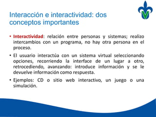 Interacción e interactividad: dos
conceptos importantes
• Interactividad: relación entre personas y sistemas; realizo
intercambios con un programa, no hay otra persona en el
proceso.
• El usuario interactúa con un sistema virtual seleccionando
opciones, recorriendo la interface de un lugar a otro,
retrocediendo, avanzando: introduce información y se le
devuelve información como respuesta.
• Ejemplos: CD o sitio web interactivo, un juego o una
simulación.
 