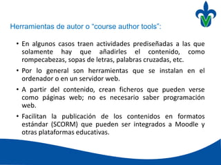 Herramientas de autor o “course author tools”:
• En algunos casos traen actividades prediseñadas a las que
solamente hay que añadirles el contenido, como
rompecabezas, sopas de letras, palabras cruzadas, etc.
• Por lo general son herramientas que se instalan en el
ordenador o en un servidor web.
• A partir del contenido, crean ficheros que pueden verse
como páginas web; no es necesario saber programación
web.
• Facilitan la publicación de los contenidos en formatos
estándar (SCORM) que pueden ser integrados a Moodle y
otras plataformas educativas.
 