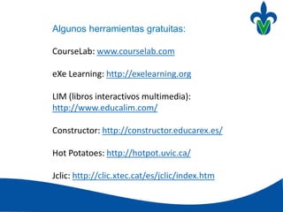 Algunos herramientas gratuitas:
CourseLab: www.courselab.com
eXe Learning: http://exelearning.org
LIM (libros interactivos multimedia):
http://www.educalim.com/
Constructor: http://constructor.educarex.es/
Hot Potatoes: http://hotpot.uvic.ca/
Jclic: http://clic.xtec.cat/es/jclic/index.htm
 