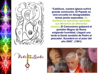 “Católicos, vuestra iglesia sufrirá
grande conmoción. El Papado se
verá envuelto en desagradables
temas jamás esperados. Se
dividirán en opiniones opuestas
sus Ministros de diferentes
edades. El Comunismo golpeará el
portalón Magno de Roma
exigiendo humildad. Llegará una
tarde la Santa sandalia de Pedro el
pescador. Sucederá en el pisar del
año 2000”. (1961)
 