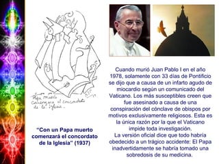 “Con un Papa muerto
comenzará el concordato
de la Iglesia” (1937)
Cuando murió Juan Pablo I en el año
1978, solamente con 33 días de Pontificio
se dijo que a causa de un infarto agudo de
miocardio según un comunicado del
Vaticano. Los más susceptibles creen que
fue asesinado a causa de una
conspiración del cónclave de obispos por
motivos exclusivamente religiosos. Esta es
la única razón por la que el Vaticano
impide toda investigación.
La versión oficial dice que todo habría
obedecido a un trágico accidente: El Papa
inadvertidamente se habría tomado una
sobredosis de su medicina.
 