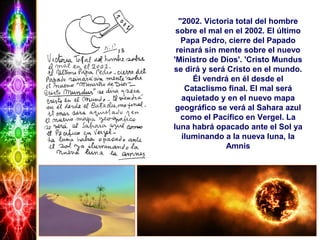 "2002. Victoria total del hombre
sobre el mal en el 2002. El último
Papa Pedro, cierre del Papado
reinará sin mente sobre el nuevo
'Ministro de Dios'. 'Cristo Mundus
se dirá y será Cristo en el mundo.
Él vendrá en él desde el
Cataclismo final. El mal será
aquietado y en el nuevo mapa
geográfico se verá al Sahara azul
como el Pacífico en Vergel. La
luna habrá opacado ante el Sol ya
iluminando a la nueva luna, la
Amnis
 