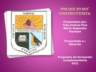 Por que no soy constructivista Presentado por: Yuly Andrea Pizo Maria Alejandra Guampe Presentado a : Eduardo Programa de formación complementaria P.F.C 