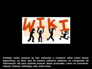También están quienes se han enfocado a construir wikis sobre temas específicos, es decir que de manera colectiva elaboran un compendio de información útil para quienes buscan datos puntuales, como en economía, valores, historia, mitología, arte, entre otros. 