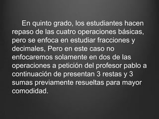      En quinto grado, los estudiantes hacen repaso de las cuatro operaciones básicas, pero se enfoca en estudiar fracciones y decimales,Pero en este caso no enfocaremos solamente en dos de las operaciones a petición del profesor pablo a continuación de presentan 3 restas y 3 sumas previamente resueltas para mayor comodidad.