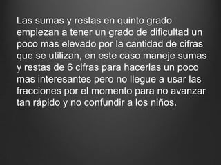 Las sumas y restas en quinto grado empiezan a tener un grado de dificultad un poco mas elevado por la cantidad de cifras que se utilizan, en este caso maneje sumas y restas de 6 cifras para hacerlas un poco mas interesantes pero no llegue a usar las fracciones por el momento para no avanzar tan rápido y no confundir a los niños.