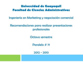 Universidad de Guayaquil
  Facultad de Ciencias Administrativas

Ingeniería en Marketing y negociación comercial

Recomendaciones para realizar presentaciones
              profesionales

               Octavo semestre

                 Paralelo # 71

                  2012 - 2013
 