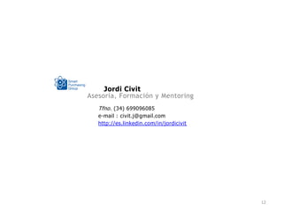 Jordi Civit
Asesoría, Formación y Mentoring
   Tfno. (34) 699096085
   e-mail : civit.j@gmail.com
   http://es.linkedin.com/in/jordicivit




                                          12
 
