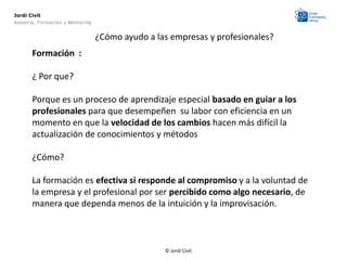 Jordi Civit
Asesoría, Formación y Mentoring


                                  ¿Cómo ayudo a las empresas y profesionales?
       Formación :

       ¿ Por que?

       Porque es un proceso de aprendizaje especial basado en guiar a los
       profesionales para que desempeñen su labor con eficiencia en un
       momento en que la velocidad de los cambios hacen más difícil la
       actualización de conocimientos y métodos

       ¿Cómo?

       La formación es efectiva si responde al compromiso y a la voluntad de
       la empresa y el profesional por ser percibido como algo necesario, de
       manera que dependa menos de la intuición y la improvisación.



                                                  © Jordi Civit
 