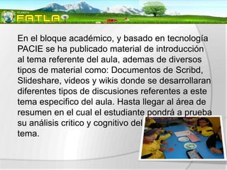 En el bloque académico, y basado en tecnología
PACIE se ha publicado material de introducción
al tema referente del aula, ademas de diversos
tipos de material como: Documentos de Scribd,
Slideshare, videos y wikis donde se desarrollaran
diferentes tipos de discusiones referentes a este
tema especifico del aula. Hasta llegar al área de
resumen en el cual el estudiante pondrá a prueba
su análisis critico y cognitivo del
tema.
 