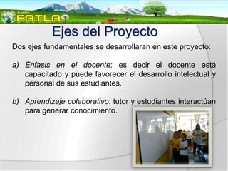 Ejes del Proyecto
Dos ejes fundamentales se desarrollaran en este proyecto:

a) Énfasis en el docente: es decir el docente está
   capacitado y puede favorecer el desarrollo intelectual y
   personal de sus estudiantes.

b) Aprendizaje colaborativo: tutor y estudiantes interactúan
   para generar conocimiento.
 