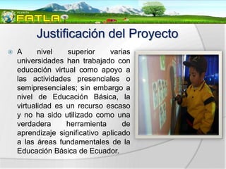 Justificación del Proyecto
   A      nivel   superior     varias
    universidades han trabajado con
    educación virtual como apoyo a
    las actividades presenciales o
    semipresenciales; sin embargo a
    nivel de Educación Básica, la
    virtualidad es un recurso escaso
    y no ha sido utilizado como una
    verdadera      herramienta      de
    aprendizaje significativo aplicado
    a las áreas fundamentales de la
    Educación Básica de Ecuador.
 