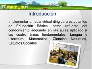 Introducción
Implementar un aula virtual dirigida a estudiantes
de Educación Básica, como refuerzo del
conocimiento adquirido en las aulas aplicado a
las cuatro áreas fundamentales: Lengua y
Literatura, Matemática, Ciencias Naturales,
Estudios Sociales.
 
