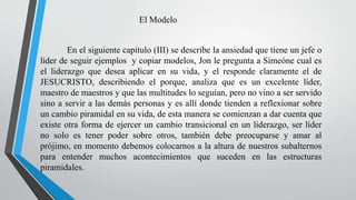 El Modelo
En el siguiente capitulo (III) se describe la ansiedad que tiene un jefe o
líder de seguir ejemplos y copiar modelos, Jon le pregunta a Simeóne cual es
el liderazgo que desea aplicar en su vida, y el responde claramente el de
JESUCRISTO, describiendo el porque, analiza que es un excelente líder,
maestro de maestros y que las multitudes lo seguían, pero no vino a ser servido
sino a servir a las demás personas y es allí donde tienden a reflexionar sobre
un cambio piramidal en su vida, de esta manera se comienzan a dar cuenta que
existe otra forma de ejercer un cambio transicional en un liderazgo, ser líder
no solo es tener poder sobre otros, también debe preocuparse y amar al
prójimo, en momento debemos colocarnos a la altura de nuestros subalternos
para entender muchos acontecimientos que suceden en las estructuras
piramidales.
 
