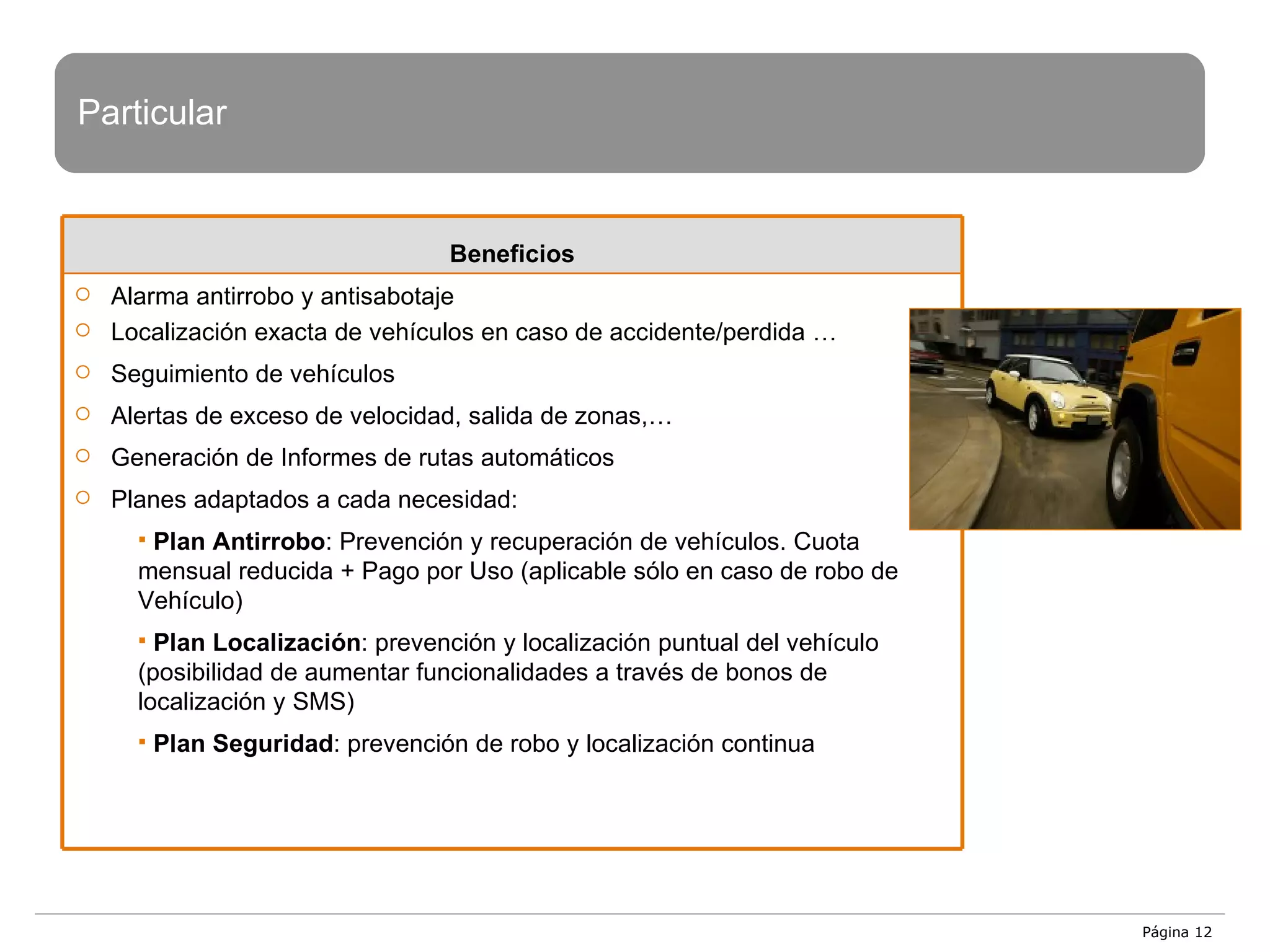 Página  Particular Beneficios Alarma antirrobo y antisabotaje Localización exacta de vehículos en caso de accidente/perdida … Seguimiento de vehículos Alertas de exceso de velocidad, salida de zonas,… Generación de Informes de rutas automáticos Planes adaptados a cada necesidad: Plan Antirrobo : Prevención y recuperación de vehículos. Cuota mensual reducida + Pago por Uso (aplicable sólo en caso de robo de Vehículo) Plan Localización : prevención y localización puntual del vehículo (posibilidad de aumentar funcionalidades a través de bonos de localización y SMS) Plan Seguridad : prevención de robo y localización continua 