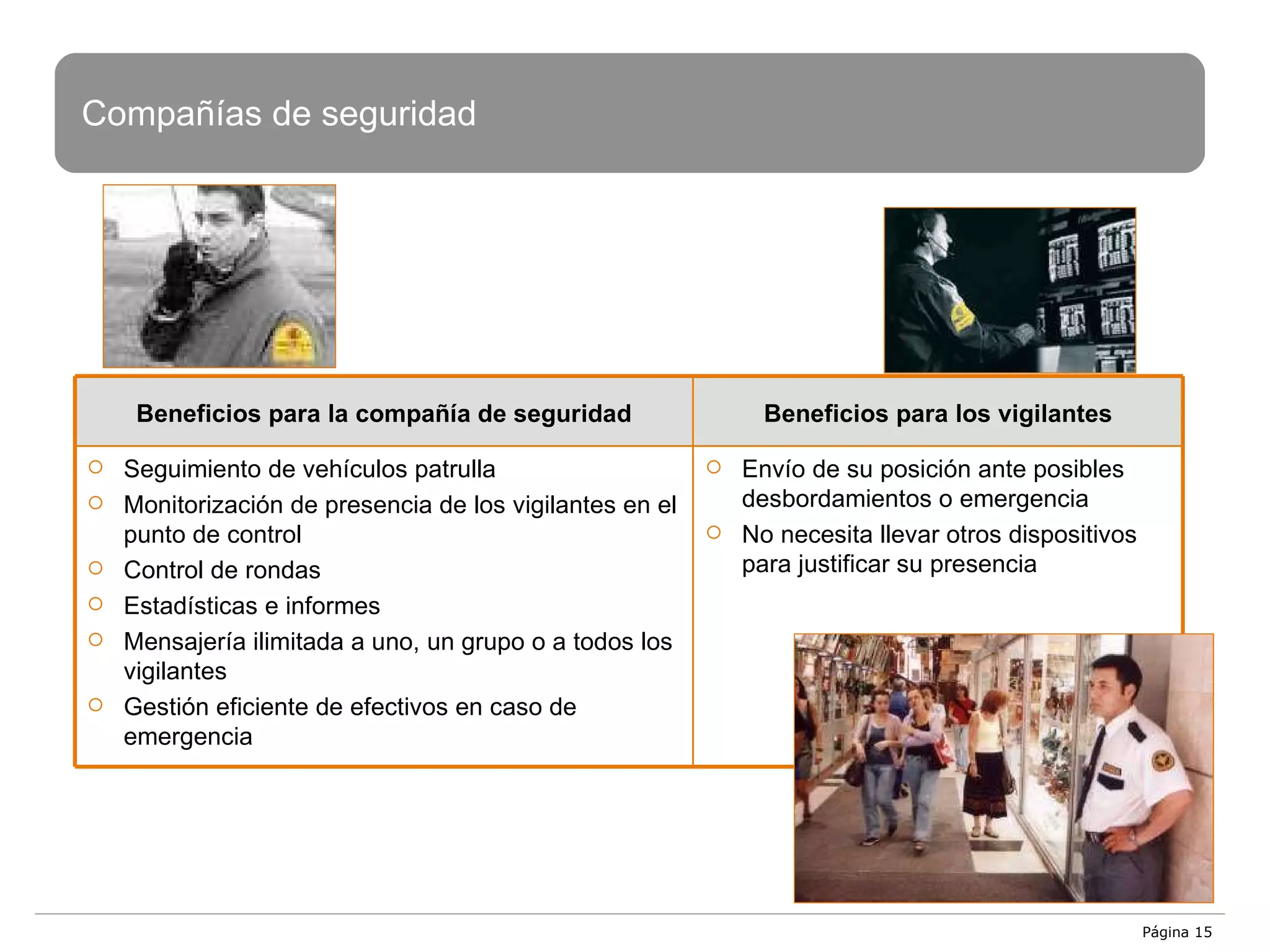 Página  Compañías de seguridad Beneficios para  la compañía de seguridad Beneficios para los vigilantes Seguimiento de vehículos patrulla Monitorización de presencia de los vigilantes en el punto de control Control de rondas Estadísticas e informes Mensajería ilimitada a uno, un grupo o a todos los vigilantes Gestión eficiente de efectivos en caso de emergencia Envío de su posición ante posibles desbordamientos o emergencia No necesita llevar otros dispositivos para justificar su presencia 