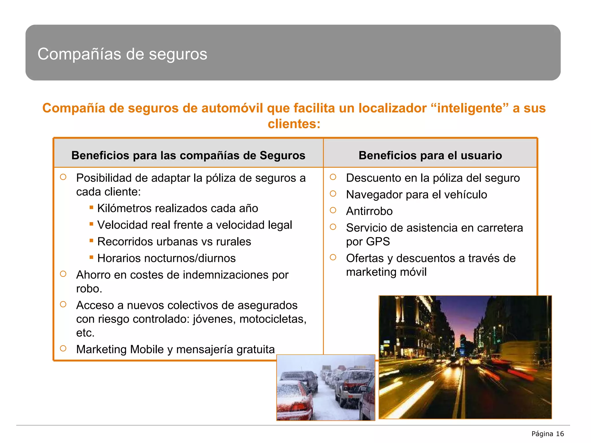 Página  Compañía de seguros de automóvil que facilita un localizador “inteligente” a sus clientes: Compañías de seguros Beneficios para las compañías de Seguros Beneficios para el usuario Posibilidad de adaptar la póliza de seguros a cada cliente: Kilómetros realizados cada año  Velocidad real frente a velocidad legal Recorridos urbanas vs rurales Horarios nocturnos/diurnos Ahorro en costes de indemnizaciones por robo. Acceso a nuevos colectivos de asegurados con riesgo controlado: jóvenes, motocicletas, etc. Marketing Mobile y mensajería gratuita Descuento en la póliza del seguro Navegador para el vehículo Antirrobo Servicio de asistencia en carretera por GPS Ofertas y descuentos a través de marketing móvil 