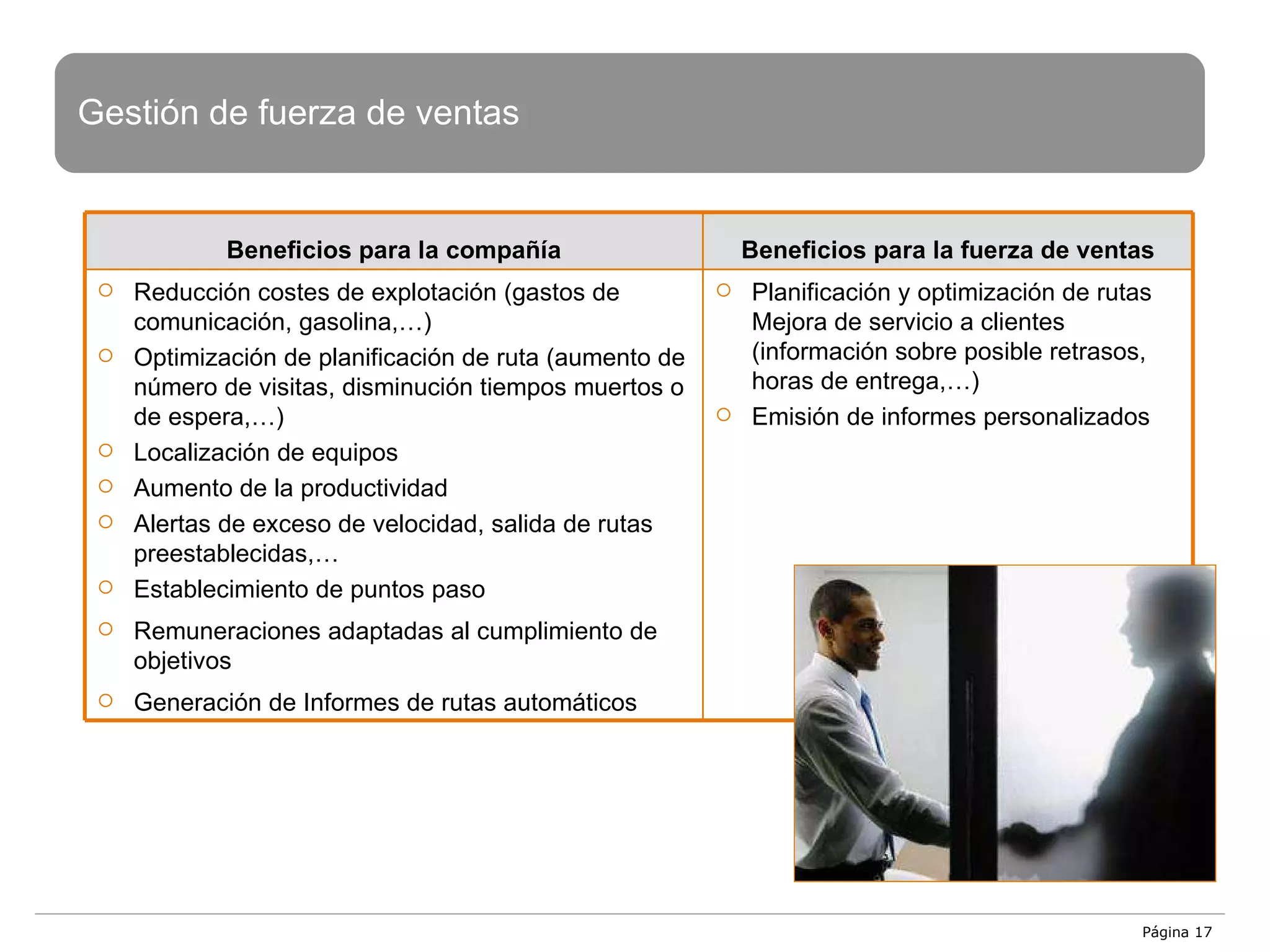 Página  Gestión de fuerza de ventas Beneficios para  la compañía Beneficios para la fuerza de ventas Reducción costes de explotación (gastos de comunicación, gasolina,…) Optimización de planificación de ruta (aumento de número de visitas, disminución tiempos muertos o de espera,…) Localización de equipos Aumento de la productividad  Alertas de exceso de velocidad, salida de rutas preestablecidas,… Establecimiento de puntos paso Remuneraciones adaptadas al cumplimiento de objetivos Generación de Informes de rutas automáticos Planificación y optimización de rutas Mejora de servicio a clientes (información sobre posible retrasos, horas de entrega,…) Emisión de informes personalizados 