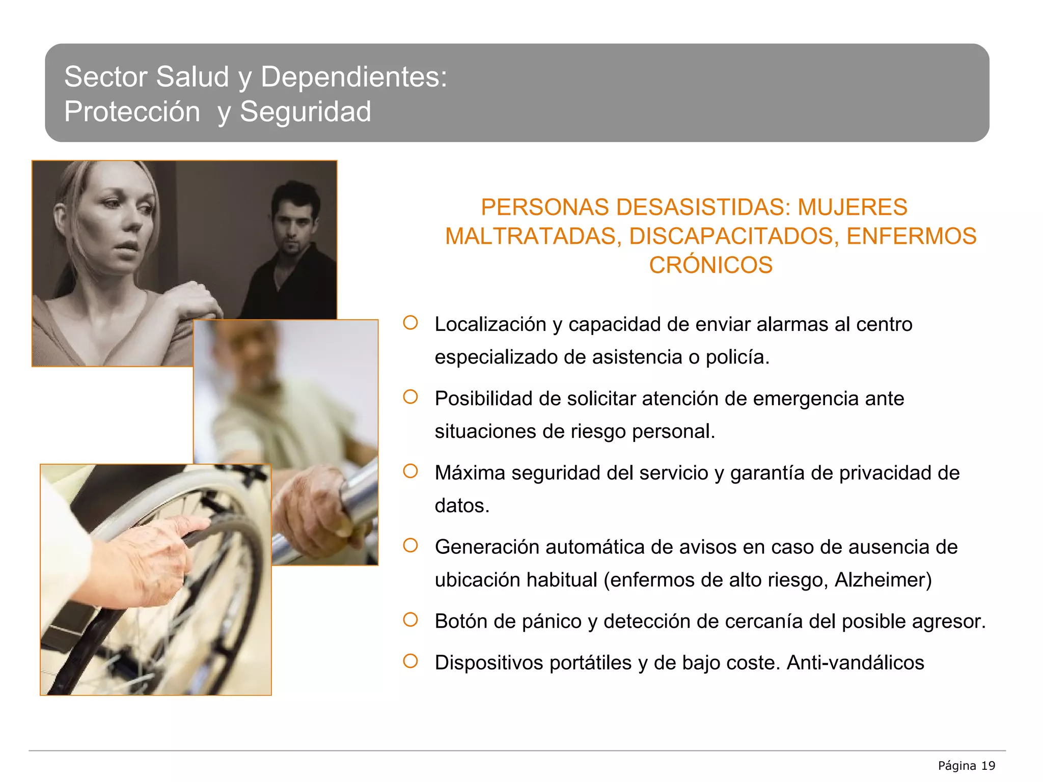 Página  Sector Salud y Dependientes: Protección  y Seguridad PERSONAS DESASISTIDAS: MUJERES MALTRATADAS, DISCAPACITADOS, ENFERMOS CRÓNICOS Localización y capacidad de enviar alarmas al centro especializado de asistencia o policía. Posibilidad de solicitar atención de emergencia ante situaciones de riesgo personal.  Máxima seguridad del servicio y garantía de privacidad de datos. Generación automática de avisos en caso de ausencia de ubicación habitual (enfermos de alto riesgo, Alzheimer) Botón de pánico y detección de cercanía del posible agresor. Dispositivos portátiles y de bajo coste. Anti-vandálicos 