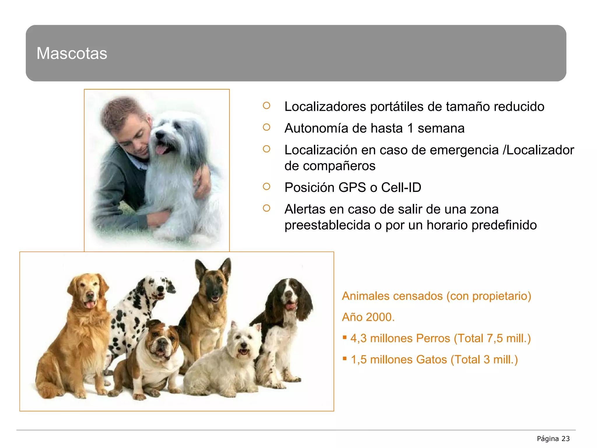 Página  Mascotas Localizadores portátiles de tamaño reducido Autonomía de hasta 1 semana Localización en caso de emergencia /Localizador de compañeros Posición GPS o Cell-ID Alertas en caso de salir de una zona preestablecida o por un horario predefinido Animales censados (con propietario) Año 2000. 4,3 millones Perros (Total 7,5 mill.) 1,5 millones Gatos (Total 3 mill.) 