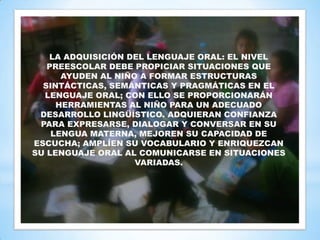 LA ADQUISICIÓN DEL LENGUAJE ORAL: EL NIVEL
   PREESCOLAR DEBE PROPICIAR SITUACIONES QUE
      AYUDEN AL NIÑO A FORMAR ESTRUCTURAS
  SINTÁCTICAS, SEMÁNTICAS Y PRAGMÁTICAS EN EL
  LENGUAJE ORAL; CON ELLO SE PROPORCIONARÁN
     HERRAMIENTAS AL NIÑO PARA UN ADECUADO
 DESARROLLO LINGÜÍSTICO. ADQUIERAN CONFIANZA
 PARA EXPRESARSE, DIALOGAR Y CONVERSAR EN SU
    LENGUA MATERNA, MEJOREN SU CAPACIDAD DE
ESCUCHA; AMPLÍEN SU VOCABULARIO Y ENRIQUEZCAN
SU LENGUAJE ORAL AL COMUNICARSE EN SITUACIONES
                    VARIADAS.
 