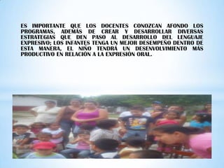 ES IMPORTANTE QUE LOS DOCENTES CONOZCAN AFONDO LOS
PROGRAMAS, ADEMÁS DE CREAR Y DESARROLLAR DIVERSAS
ESTRATEGIAS QUE DEN PASO AL DESARROLLO DEL LENGUAJE
EXPRESIVO; LOS INFANTES TENGA UN MEJOR DESEMPEÑO DENTRO DE
ESTA MANERA, EL NIÑO TENDRÁ UN DESENVOLVIMIENTO MÁS
PRODUCTIVO EN RELACIÓN A LA EXPRESIÓN ORAL.
 