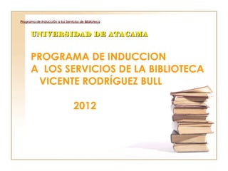 Programa de Inducción a los Servicios de Biblioteca



      UNIVERSIDAD DE ATACAMA


      PROGRAMA DE INDUCCION
      A LOS SERVICIOS DE LA BIBLIOTECA
       VICENTE RODRÍGUEZ BULL

                                 2012
 