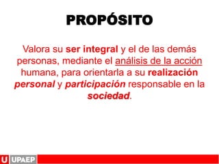 PROPÓSITO
Valora su ser integral y el de las demás
personas, mediante el análisis de la acción
humana, para orientarla a su realización
personal y participación responsable en la
sociedad.
 