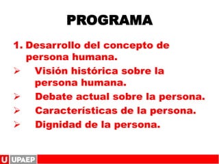 PROGRAMA
1. Desarrollo del concepto de
persona humana.
 Visión histórica sobre la
persona humana.
 Debate actual sobre la persona.
 Características de la persona.
 Dignidad de la persona.
 