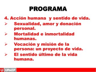 PROGRAMA
4. Acción humana y sentido de vida.
 Sexualidad, amor y donación
personal.
 Mortalidad e inmortalidad
humanas.
 Vocación y misión de la
persona: un proyecto de vida.
 El sentido último de la vida
humana.
 