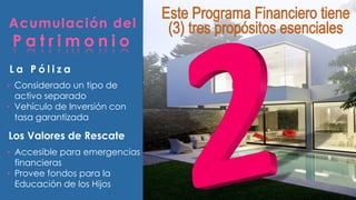 Acumulación del 
P a t r imo n i o 
L a P ó l i z a 
• Considerado un tipo de 
activo separado 
• Vehículo de Inversión con 
tasa garantizada 
Los Valores de Rescate 
• Accesible para emergencias 
financieras 
• Provee fondos para la 
Educación de los Hijos 
 