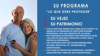 SU PROGRAMA 
“ L O Q U E D E B E P R O T E G E R ” 
1. SU VEJEZ 
2. SU PATRIMONIO 
 UTILICE PARTE DEL DINERO QUE TENGA EN SU CUENTA Y LO 
ABONA EN UN PROGRAMA DE PROTECIÓN INTEGRAL 
PATRIMONIAL CON UNA GARANTÍA DEL 4% ANUAL. 
 ESTE PROGRAMA ES NECESARIO PARA PROTEGER SU VEJEZ 
Y EN CASO DE UNA MALA JUGADA DE LA VIDA, QUE LE 
PROTEJA SU PATRIMONIO. 
 UNA INVERSIÓN PUEDE SER UN BIEN INMOBILIARIO, 
ACCIONES, RENTA FIJA, ETC. INVERSIONES NO 
GARANTIZADAS. 
 LOS PLANES DE PROTECCION PATRIMONIAL, AHORROS Y 
JUBILACIÓN SON Y DEBE SER 100% GARANTIZADOS. 
 