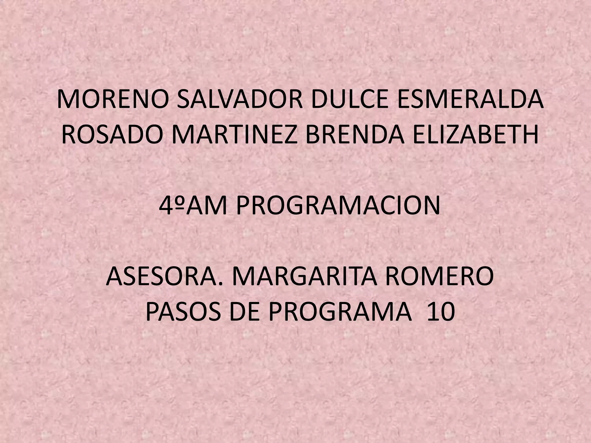 MORENO SALVADOR DULCE ESMERALDA
ROSADO MARTINEZ BRENDA ELIZABETH
4ºAM PROGRAMACION
ASESORA. MARGARITA ROMERO
PASOS DE PROGRAMA 10