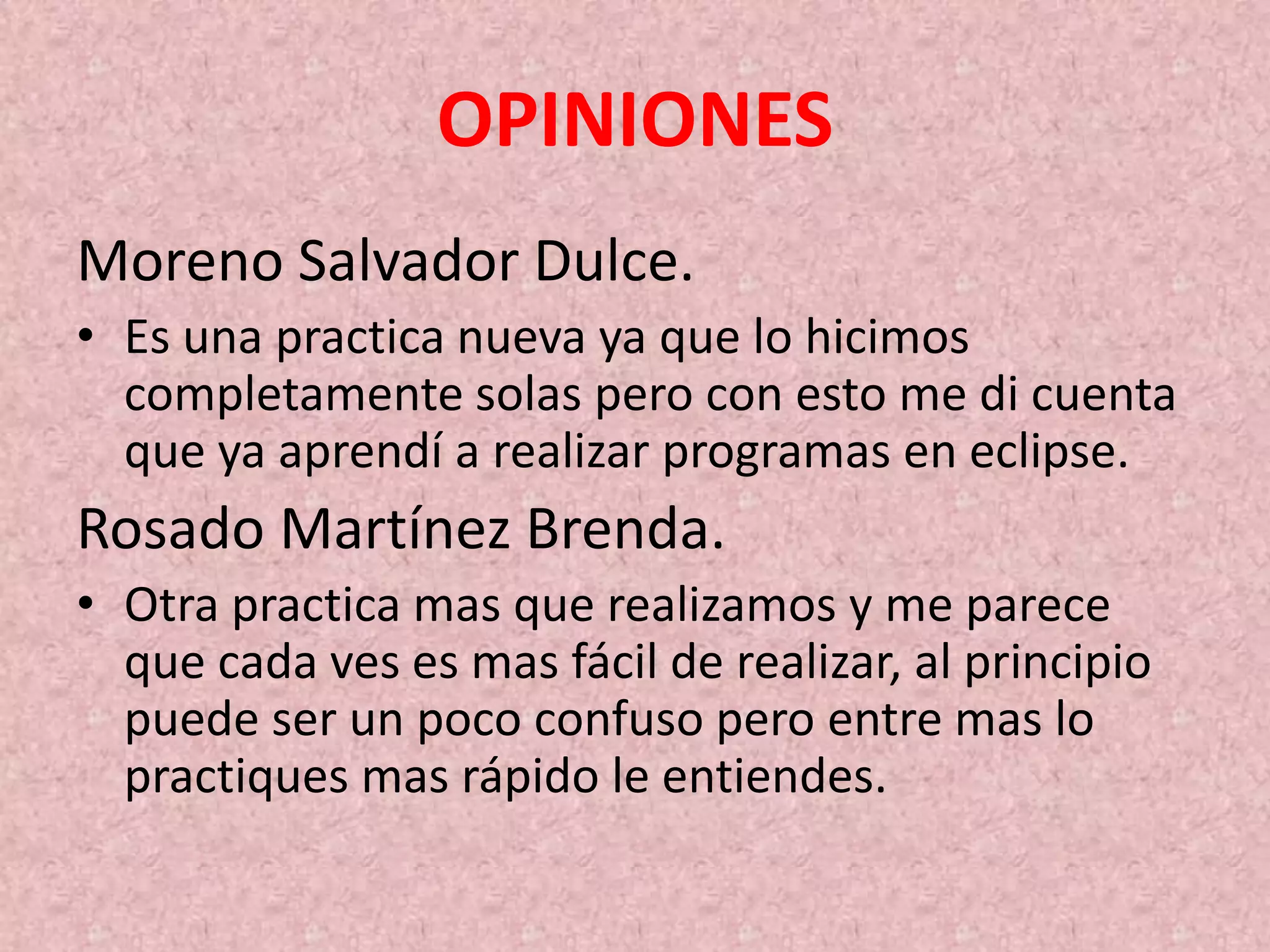 OPINIONES
Moreno Salvador Dulce.
• Es una practica nueva ya que lo hicimos
completamente solas pero con esto me di cuenta
que ya aprendí a realizar programas en eclipse.
Rosado Martínez Brenda.
• Otra practica mas que realizamos y me parece
que cada ves es mas fácil de realizar, al principio
puede ser un poco confuso pero entre mas lo
practiques mas rápido le entiendes.